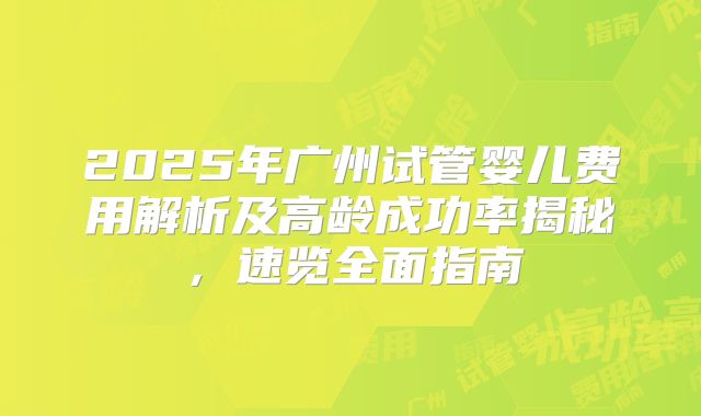 2025年广州试管婴儿费用解析及高龄成功率揭秘，速览全面指南