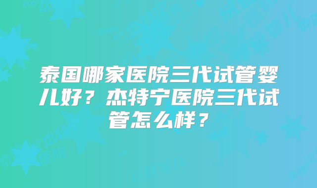 泰国哪家医院三代试管婴儿好？杰特宁医院三代试管怎么样？
