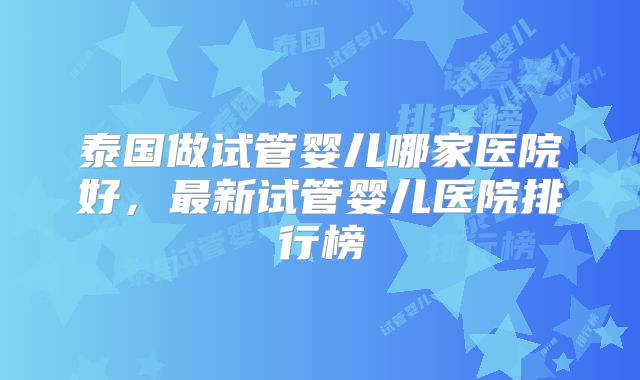 泰国做试管婴儿哪家医院好，最新试管婴儿医院排行榜