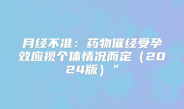 月经不准:药物催经受孕效应视个体情况而定(2024版)”