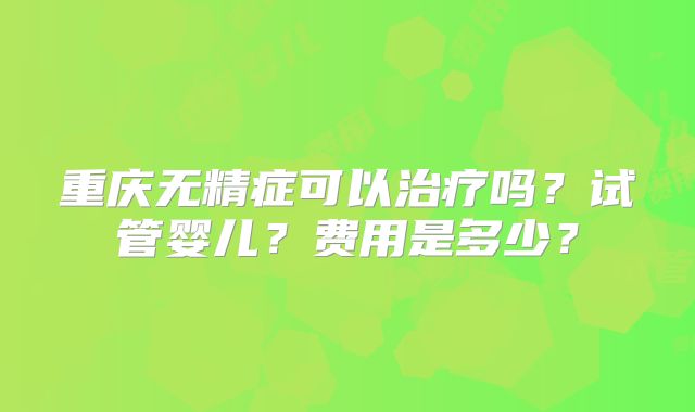 重庆无精症可以治疗吗？试管婴儿？费用是多少？