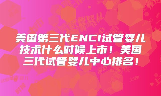 美国第三代ENCI试管婴儿技术什么时候上市！美国三代试管婴儿中心排名！