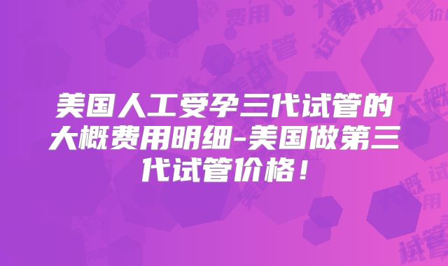 美国人工受孕三代试管的大概费用明细-美国做第三代试管价格！