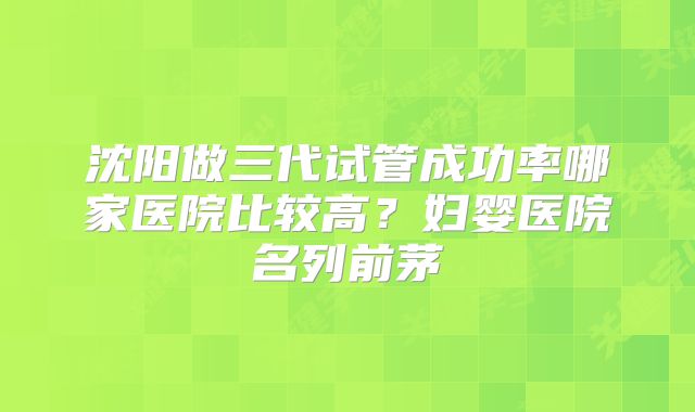 沈阳做三代试管成功率哪家医院比较高？妇婴医院名列前茅