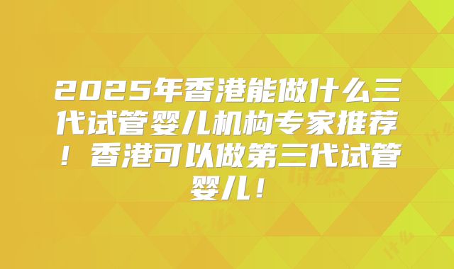 2025年香港能做什么三代试管婴儿机构专家推荐！香港可以做第三代试管婴儿！