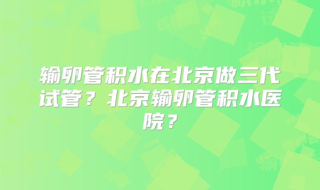 输卵管积水在北京做三代试管？北京输卵管积水医院？