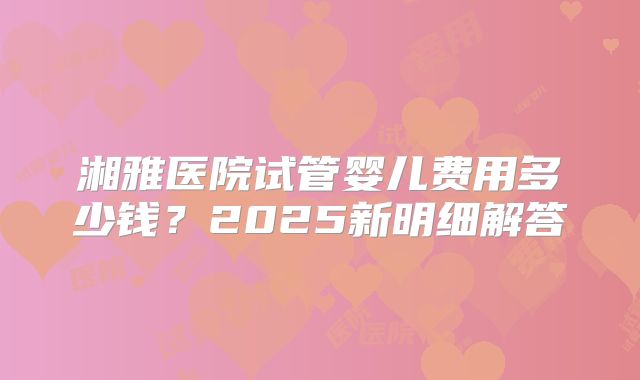 湘雅医院试管婴儿费用多少钱？2025新明细解答