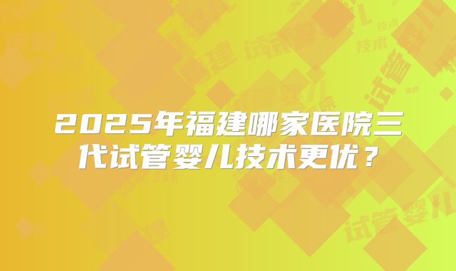 2025年福建哪家医院三代试管婴儿技术更优？