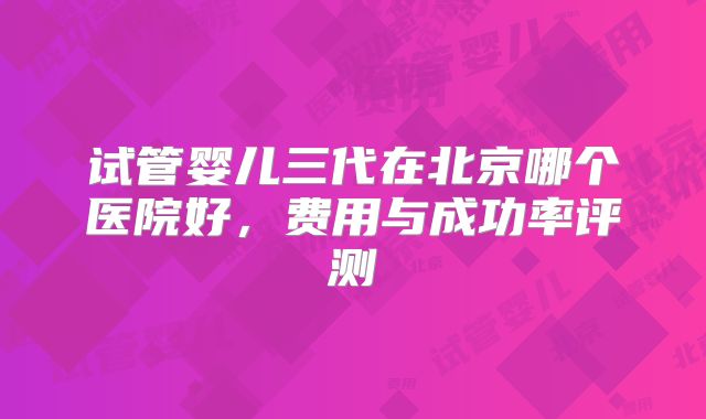 试管婴儿三代在北京哪个医院好，费用与成功率评测