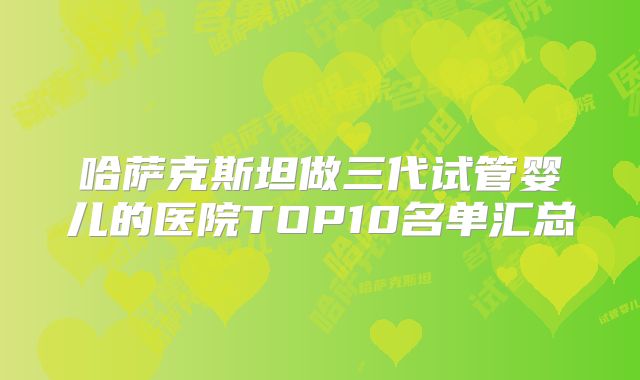 哈萨克斯坦做三代试管婴儿的医院TOP10名单汇总