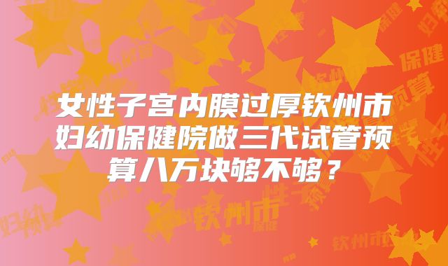 女性子宫内膜过厚钦州市妇幼保健院做三代试管预算八万块够不够？