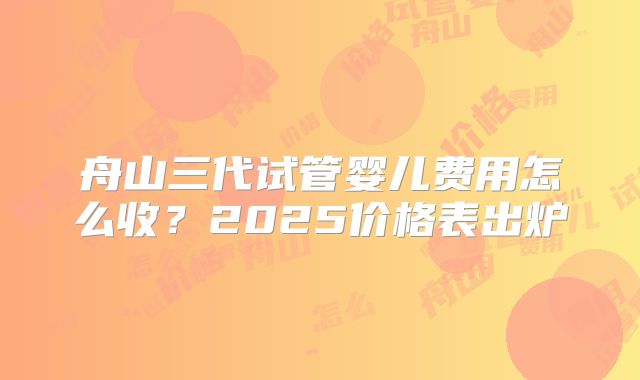 舟山三代试管婴儿费用怎么收？2025价格表出炉