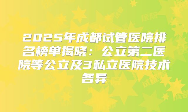 2025年成都试管医院排名榜单揭晓：公立第二医院等公立及3私立医院技术各异