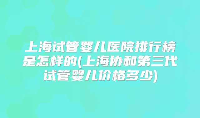 上海试管婴儿医院排行榜是怎样的(上海协和第三代试管婴儿价格多少)