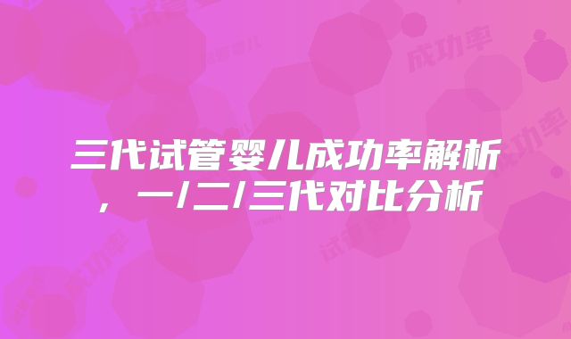 三代试管婴儿成功率解析,一/二/三代对比分析