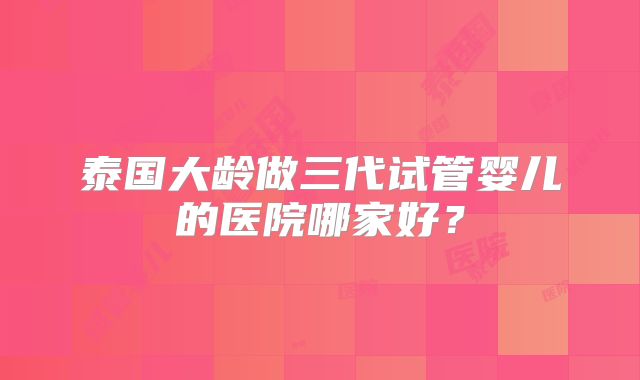 泰国大龄做三代试管婴儿的医院哪家好？