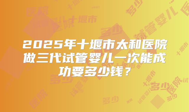 2025年十堰市太和医院做三代试管婴儿一次能成功要多少钱？