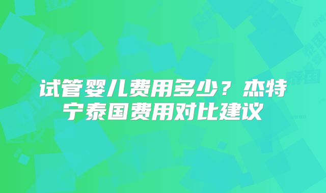 试管婴儿费用多少？杰特宁泰国费用对比建议