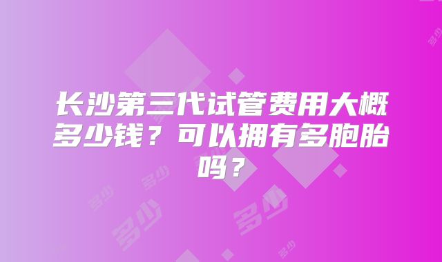 长沙第三代试管费用大概多少钱？可以拥有多胞胎吗？