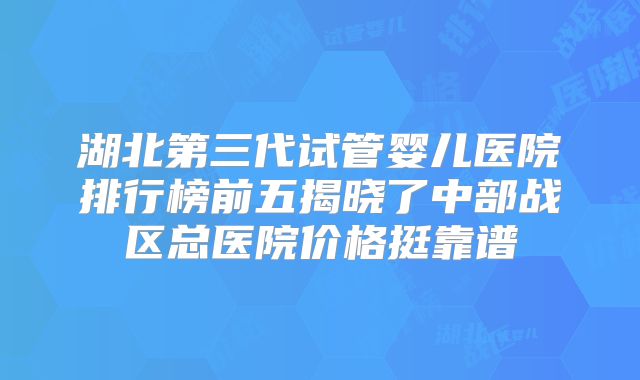 湖北第三代试管婴儿医院排行榜前五揭晓了中部战区总医院价格挺靠谱