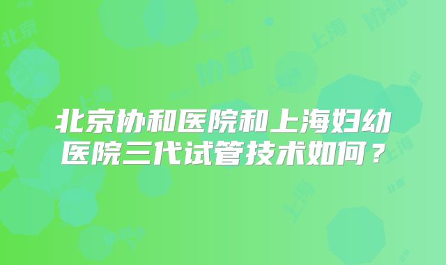 北京协和医院和上海妇幼医院三代试管技术如何？