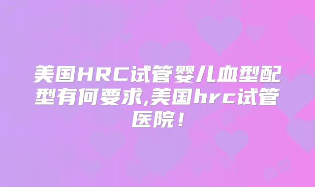 美国HRC试管婴儿血型配型有何要求,美国hrc试管医院！