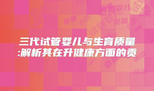 三代试管婴儿与生育质量:解析其在升健康方面的贡