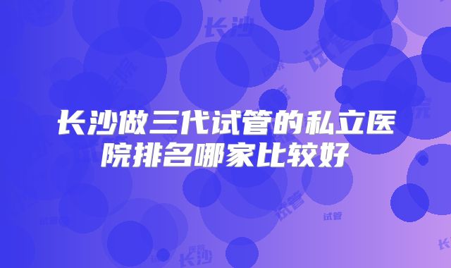 长沙做三代试管的私立医院排名哪家比较好