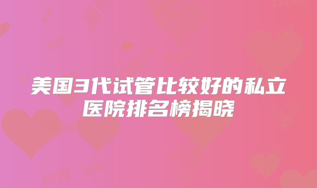 美国3代试管比较好的私立医院排名榜揭晓