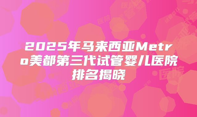 2025年马来西亚Metro美都第三代试管婴儿医院排名揭晓