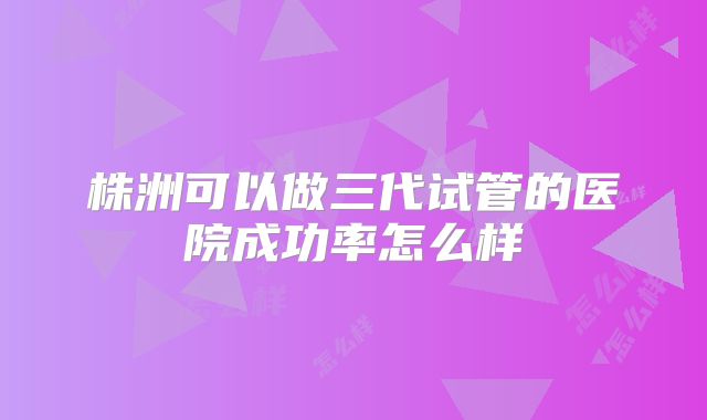 株洲可以做三代试管的医院成功率怎么样