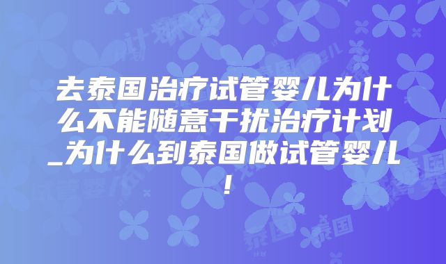 去泰国治疗试管婴儿为什么不能随意干扰治疗计划_为什么到泰国做试管婴儿！