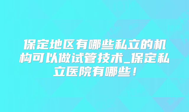 保定地区有哪些私立的机构可以做试管技术_保定私立医院有哪些！