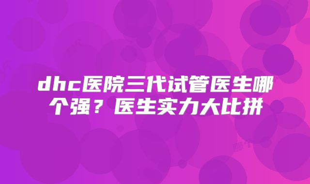 dhc医院三代试管医生哪个强？医生实力大比拼