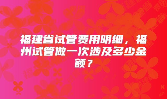 福建省试管费用明细，福州试管做一次涉及多少金额？