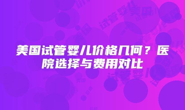 美国试管婴儿价格几何？医院选择与费用对比