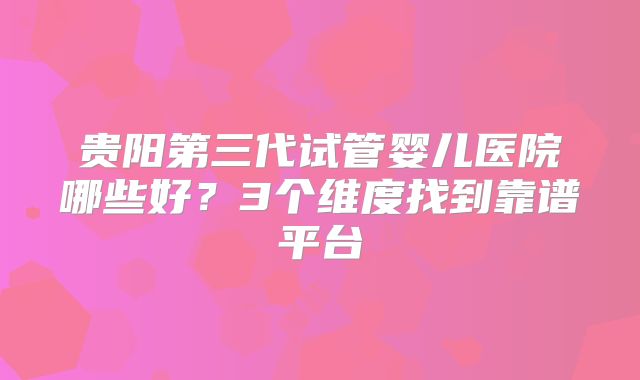 贵阳第三代试管婴儿医院哪些好?3个维度找到靠谱平台