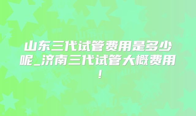 山东三代试管费用是多少呢_济南三代试管大概费用！