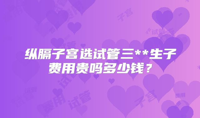 纵膈子宫选试管三**生子费用贵吗多少钱？