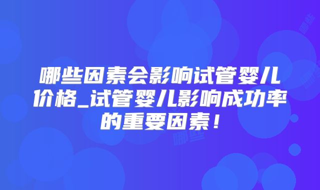 哪些因素会影响试管婴儿价格_试管婴儿影响成功率的重要因素!