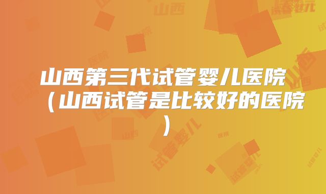 山西第三代试管婴儿医院（山西试管是比较好的医院）