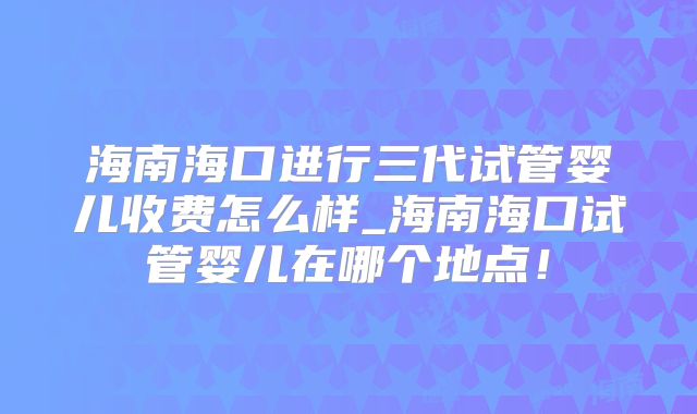 海南海口进行三代试管婴儿收费怎么样_海南海口试管婴儿在哪个地点!