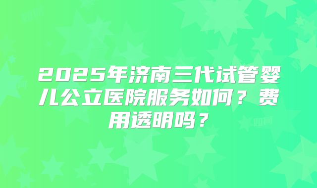 2025年济南三代试管婴儿公立医院服务如何？费用透明吗？