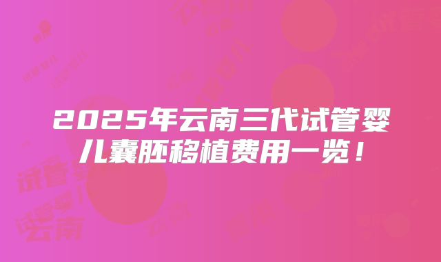 2025年云南三代试管婴儿囊胚移植费用一览！
