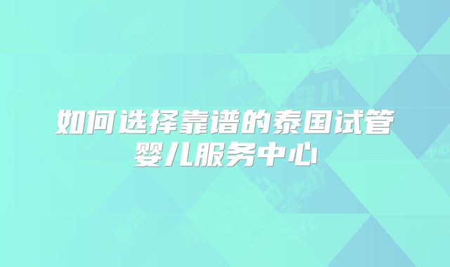 如何选择靠谱的泰国试管婴儿服务中心