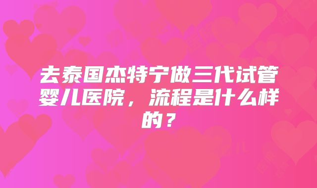 去泰国杰特宁做三代试管婴儿医院，流程是什么样的？