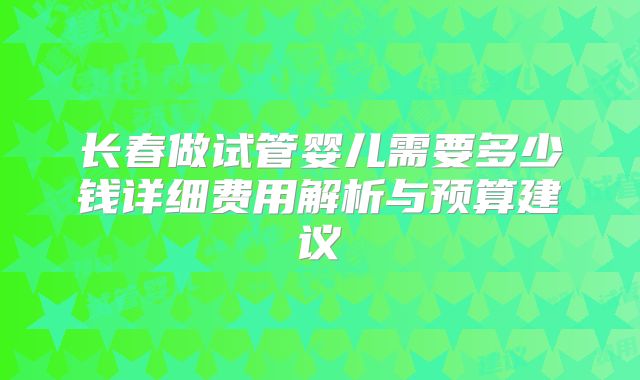 长春做试管婴儿需要多少钱详细费用解析与预算建议