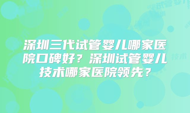 深圳三代试管婴儿哪家医院口碑好？深圳试管婴儿技术哪家医院领先？
