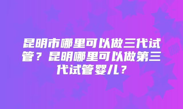 昆明市哪里可以做三代试管？昆明哪里可以做第三代试管婴儿？