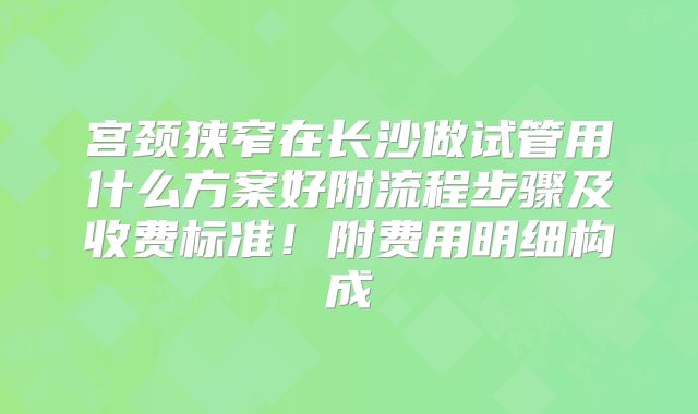 宫颈狭窄在长沙做试管用什么方案好附流程步骤及收费标准！附费用明细构成
